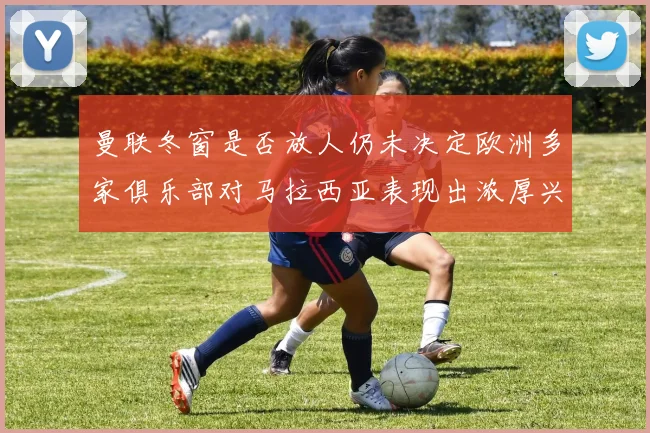 曼联冬窗是否放人仍未决定欧洲多家俱乐部对马拉西亚表现出浓厚兴趣