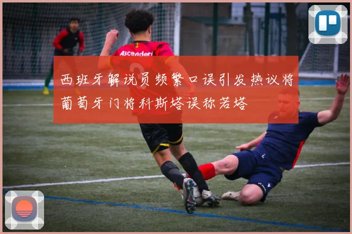 西班牙解说员频繁口误引发热议将葡萄牙门将科斯塔误称若塔
