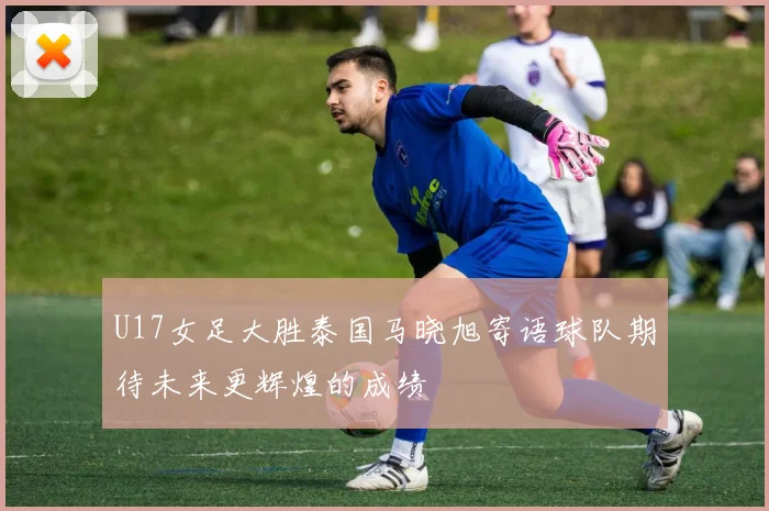 U17女足大胜泰国马晓旭寄语球队期待未来更辉煌的成绩