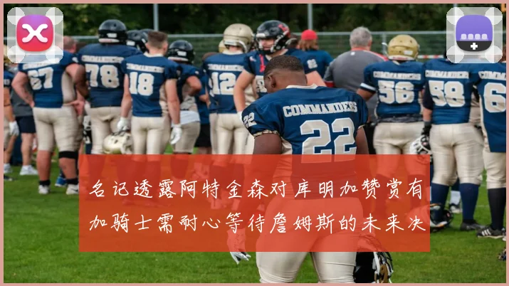 名记透露阿特金森对库明加赞赏有加骑士需耐心等待詹姆斯的未来决定