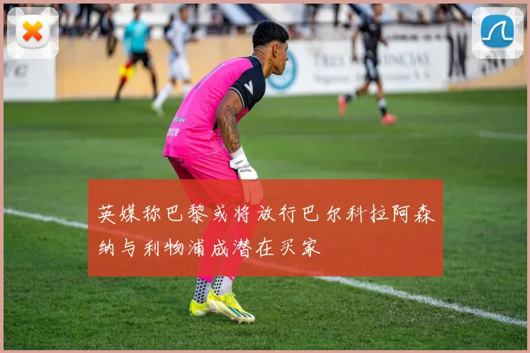 英媒称巴黎或将放行巴尔科拉阿森纳与利物浦成潜在买家