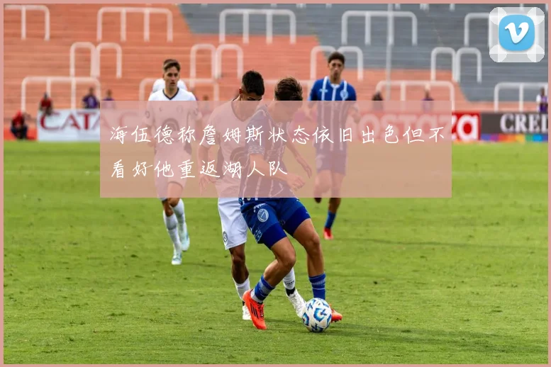 海伍德称詹姆斯状态依旧出色但不看好他重返湖人队