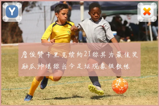 詹俊赞卡里克续约21称其为最佳奖励瓜帅堪称当今足坛现象级教练