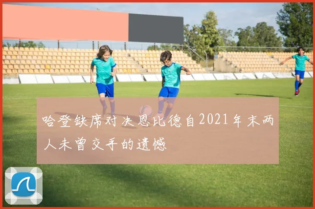 哈登缺席对决恩比德自2021年末两人未曾交手的遗憾