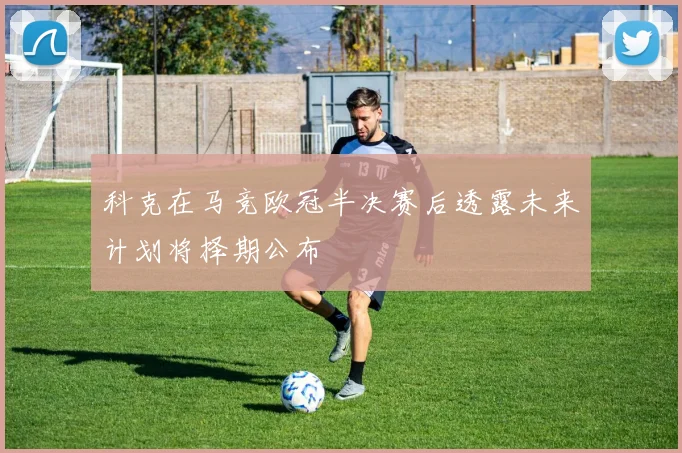科克在马竞欧冠半决赛后透露未来计划将择期公布
