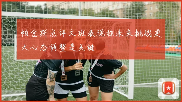 帕金斯点评文班表现称未来挑战更大心态调整是关键