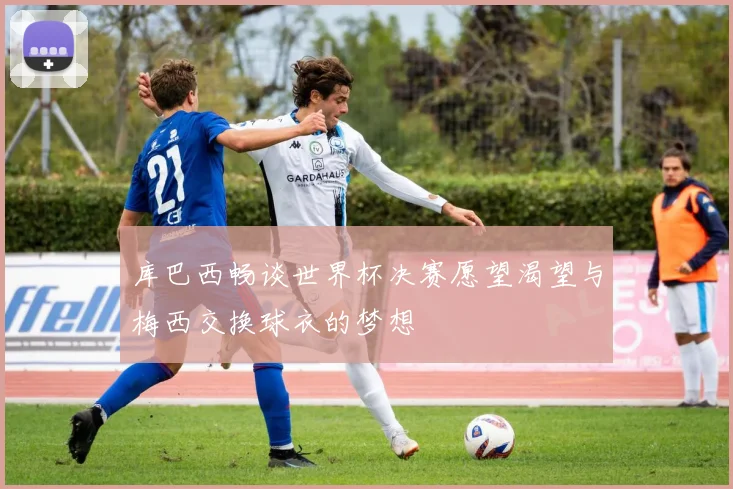 库巴西畅谈世界杯决赛愿望渴望与梅西交换球衣的梦想