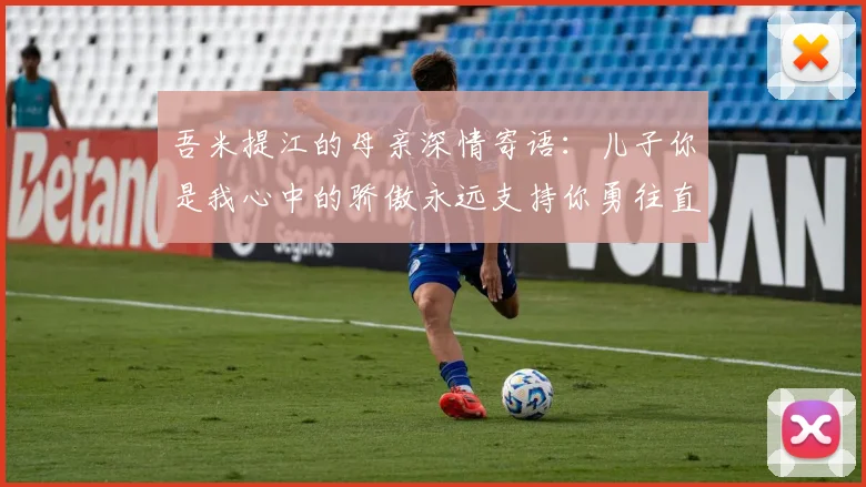 吾米提江的母亲深情寄语：儿子你是我心中的骄傲永远支持你勇往直前！