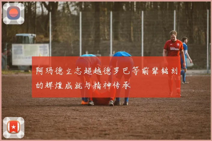 阿玛德立志超越德罗巴等前辈铭刻的辉煌成就与精神传承