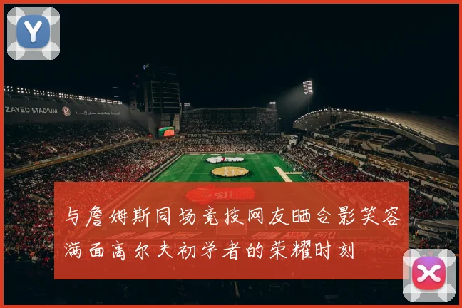 与詹姆斯同场竞技网友晒合影笑容满面高尔夫初学者的荣耀时刻
