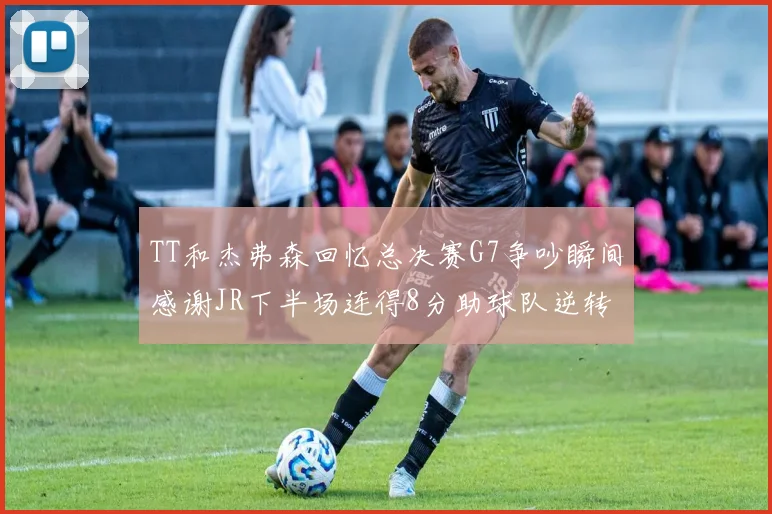 TT和杰弗森回忆总决赛G7争吵瞬间感谢JR下半场连得8分助球队逆转