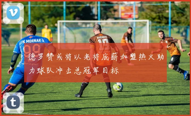 德罗赞或将以老将底薪加盟热火助力球队冲击总冠军目标
