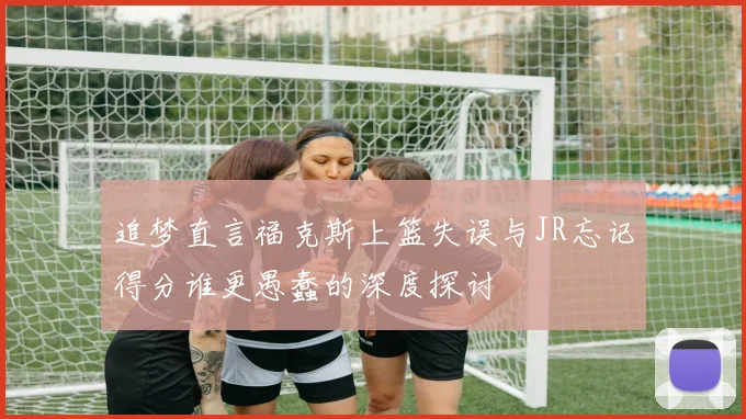 追梦直言福克斯上篮失误与JR忘记得分谁更愚蠢的深度探讨