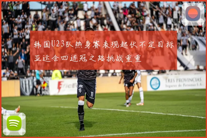 韩国U23队热身赛表现起伏不定目标亚运会四连冠之路挑战重重
