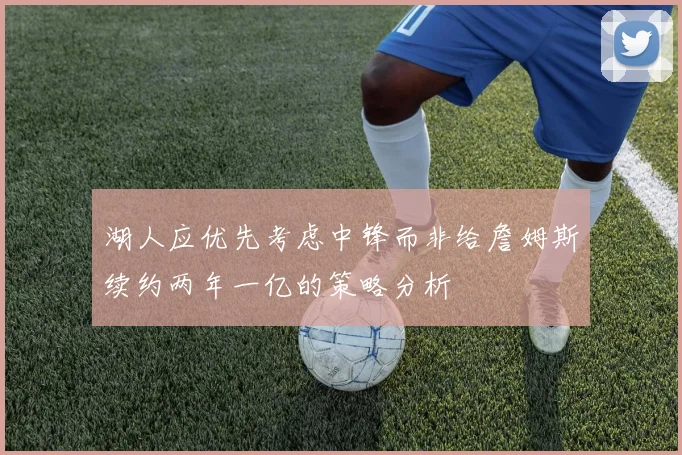 湖人应优先考虑中锋而非给詹姆斯续约两年一亿的策略分析