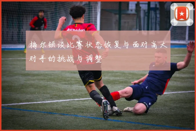梅尔顿谈比赛状态恢复与面对高大对手的挑战与调整