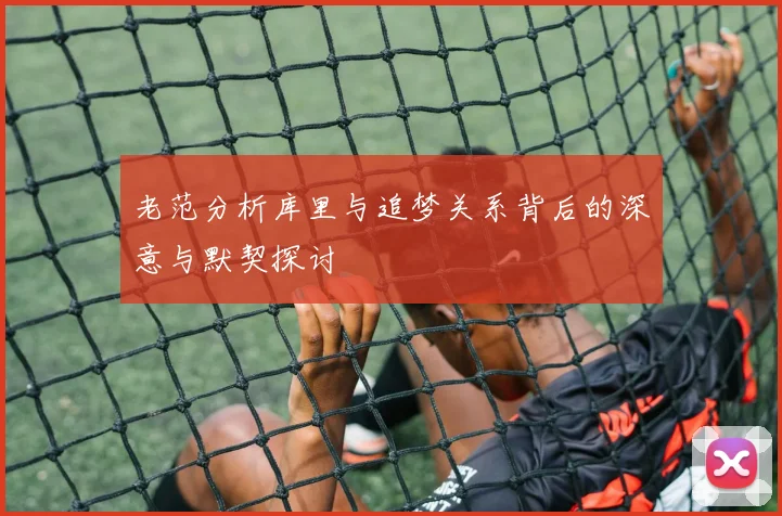 老范分析库里与追梦关系背后的深意与默契探讨