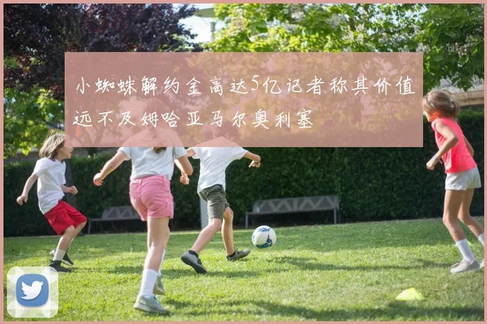 小蜘蛛解约金高达5亿记者称其价值远不及姆哈亚马尔奥利塞