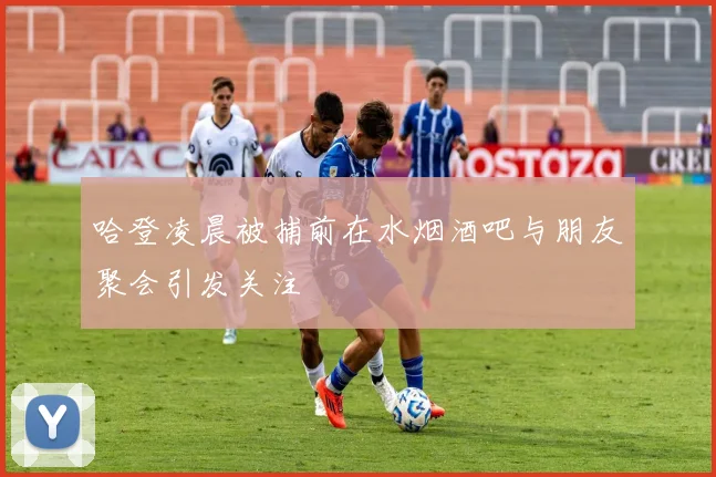 哈登凌晨被捕前在水烟酒吧与朋友聚会引发关注