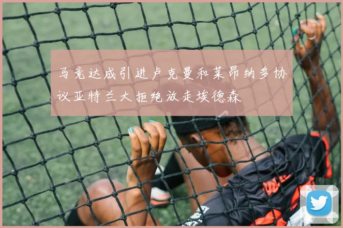 马竞达成引进卢克曼和莱昂纳多协议亚特兰大拒绝放走埃德森