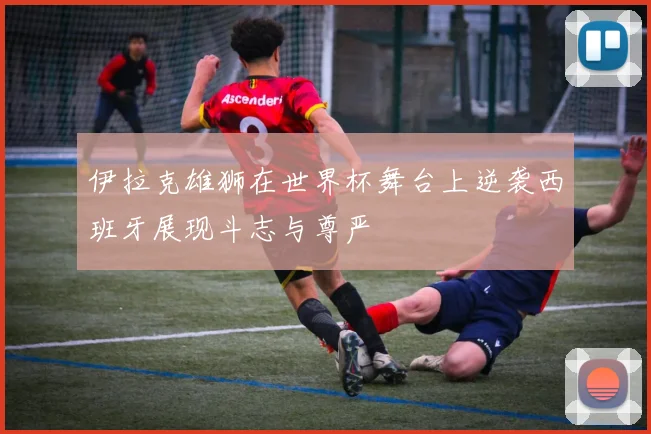 伊拉克雄狮在世界杯舞台上逆袭西班牙展现斗志与尊严