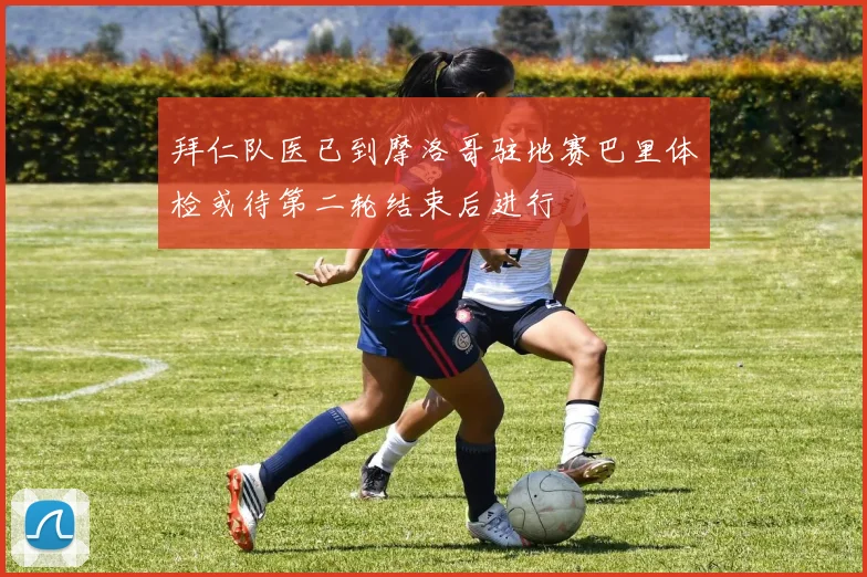 拜仁队医已到摩洛哥驻地赛巴里体检或待第二轮结束后进行