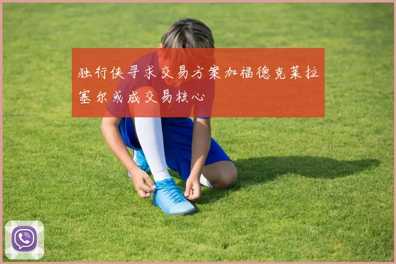 独行侠寻求交易方案加福德克莱拉塞尔或成交易核心